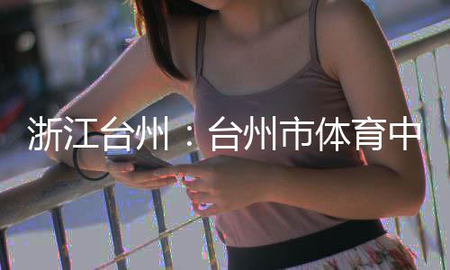 台州台体育育馆浙江州市中心主体竣工